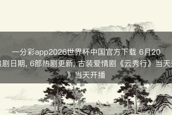 一分彩app2026世界杯中国官方下载 6月20日追剧日期, 6部热剧更新, 古装爱情剧《云秀行》当天开播