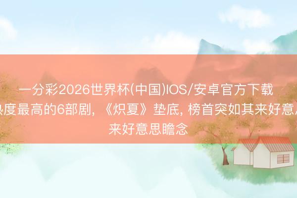 一分彩2026世界杯(中国)IOS/安卓官方下载 当今热度最高的6部剧, 《炽夏》垫底, 榜首突如其来好意思瞻念